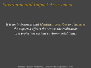Environmental Impact Assessment


 It is an instrument that identi es, describes and assesses
        the expected e ects that cause the realization
         of a project on various environmental issues




          Fundació Fòrum Ambiental. Guía para la ecoe ciencia. 2000
 