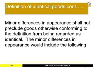 TANZANIA REVENUE AUTHORITY
TRA
Definition of identical goods cont…..
Minor differences in appearance shall not
preclude goods otherwise conforming to
the definition from being regarded as
identical. The minor differences in
appearance would include the following ;
10
 