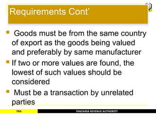 TANZANIA REVENUE AUTHORITY
TRA
Requirements Cont’
 Goods must be from the same country
of export as the goods being valued
and preferably by same manufacturer
 If two or more values are found, the
lowest of such values should be
considered
 Must be a transaction by unrelated
parties
13
 