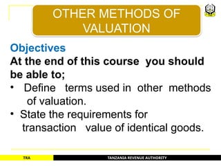 TANZANIA REVENUE AUTHORITY
TRA
Objectives
At the end of this course you should
be able to;
• Define terms used in other methods
of valuation.
• State the requirements for
transaction value of identical goods.
OTHER METHODS OF
VALUATION
2
 