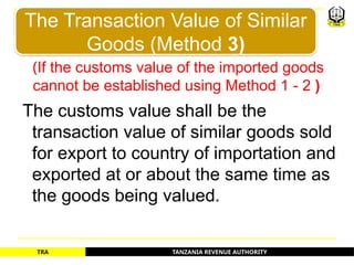 TANZANIA REVENUE AUTHORITY
TRA
(If the customs value of the imported goods
cannot be established using Method 1 - 2 )
The customs value shall be the
transaction value of similar goods sold
for export to country of importation and
exported at or about the same time as
the goods being valued.
The Transaction Value of Similar
Goods (Method 3)
22
 