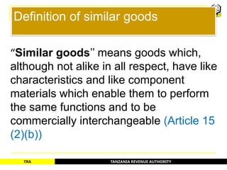 TANZANIA REVENUE AUTHORITY
TRA
Definition of similar goods
“Similar goods’’ means goods which,
although not alike in all respect, have like
characteristics and like component
materials which enable them to perform
the same functions and to be
commercially interchangeable (Article 15
(2)(b))
24
 