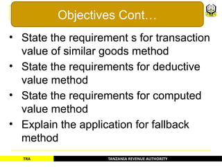 TANZANIA REVENUE AUTHORITY
TRA
• State the requirement s for transaction
value of similar goods method
• State the requirements for deductive
value method
• State the requirements for computed
value method
• Explain the application for fallback
method
Objectives Cont…
3
 