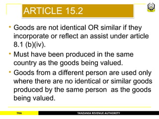 TANZANIA REVENUE AUTHORITY
TRA
ARTICLE 15.2
 Goods are not identical OR similar if they
incorporate or reflect an assist under article
8.1 (b)(iv).
 Must have been produced in the same
country as the goods being valued.
 Goods from a different person are used only
where there are no identical or similar goods
produced by the same person as the goods
being valued.
34
 