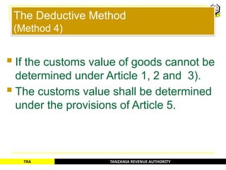 TANZANIA REVENUE AUTHORITY
TRA
The Deductive Method
(Method 4)
 If the customs value of goods cannot be
determined under Article 1, 2 and 3).
 The customs value shall be determined
under the provisions of Article 5.
39
 