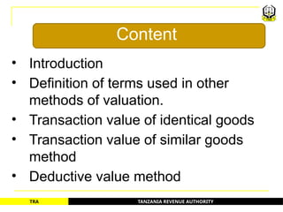 TANZANIA REVENUE AUTHORITY
TRA
• Introduction
• Definition of terms used in other
methods of valuation.
• Transaction value of identical goods
• Transaction value of similar goods
method
• Deductive value method
Content
4
 