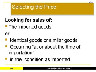 TANZANIA REVENUE AUTHORITY
TRA
Selecting the Price
Looking for sales of:
 The imported goods
or
 Identical goods or similar goods
 Occurring “at or about the time of
importation”
 in the condition as imported
43
 