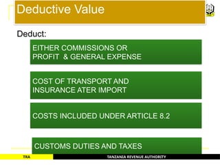 TANZANIA REVENUE AUTHORITY
TRA
Deductive Value
EITHER COMMISSIONS OR
PROFIT & GENERAL EXPENSE
COST OF TRANSPORT AND
INSURANCE ATER IMPORT
COSTS INCLUDED UNDER ARTICLE 8.2
CUSTOMS DUTIES AND TAXES
44
Deduct:
 