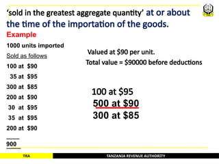 TANZANIA REVENUE AUTHORITY
TRA
‘sold in the greatest aggregate quantity’ at or about
the time of the importation of the goods.
Example
1000 units imported
Sold as follows
100 at $90
35 at $95
300 at $85
200 at $90
30 at $95
35 at $95
200 at $90
100 at $95
500 at $90
300 at $85
Valued at $90 per unit.
900
Total value = $90000 before deductions
50
 