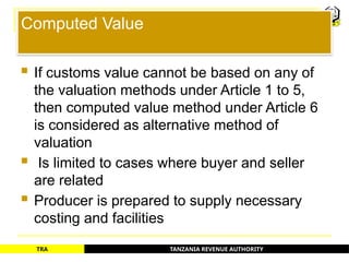 TANZANIA REVENUE AUTHORITY
TRA
Computed Value
 If customs value cannot be based on any of
the valuation methods under Article 1 to 5,
then computed value method under Article 6
is considered as alternative method of
valuation
 Is limited to cases where buyer and seller
are related
 Producer is prepared to supply necessary
costing and facilities
53
 