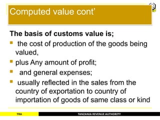 TANZANIA REVENUE AUTHORITY
TRA
Computed value cont’
The basis of customs value is;
 the cost of production of the goods being
valued,
 plus Any amount of profit;
 and general expenses;
 usually reflected in the sales from the
country of exportation to country of
importation of goods of same class or kind
54
 