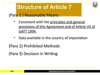 TANZANIA REVENUE AUTHORITY
TRA
Structure of Article 7
(Para 1 ) Reasonable Means
• Consistent with the principles and general
provisions of this Agreement and of Article VII of
GATT 1994
• Data available in the country of importation
(Para 2) Prohibited Methods
(Para 3) Decision in Writing
65
 