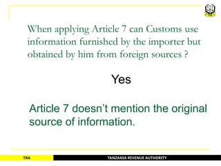 TANZANIA REVENUE AUTHORITY
TRA
When applying Article 7 can Customs use
information furnished by the importer but
obtained by him from foreign sources ?
Yes
Article 7 doesn’t mention the original
source of information.
72
 