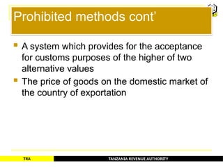 TANZANIA REVENUE AUTHORITY
TRA
Prohibited methods cont’
 A system which provides for the acceptance
for customs purposes of the higher of two
alternative values
 The price of goods on the domestic market of
the country of exportation
74
 