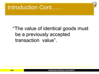 TANZANIA REVENUE AUTHORITY
TRA
Introduction Cont……
“The value of identical goods must
be a previously accepted
transaction value”.
8
 