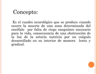 Concepto: Es el cuadro neurológico que se produce cuando ocurre la muerte de una zona determinada del encéfalo  por falta de riego sanguíneo necesario para la vida, consecuencia de una obstrucción de la luz de la arteria nutricia por un coágulo desarrollado en su interior de manera  lenta y gradual. 
