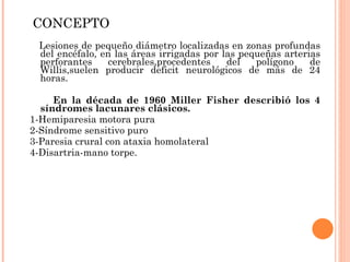 CONCEPTO Lesiones de pequeño diámetro localizadas en zonas profundas del encéfalo, en las áreas irrigadas por las pequeñas arterias perforantes cerebrales,procedentes del polígono de Willis,suelen producir deficit neurológicos de más de 24 horas. En la década de 1960 Miller Fisher describió los 4 síndromes lacunares clásicos. 1-Hemiparesia motora pura 2-Síndrome sensitivo puro 3-Paresia crural con ataxia homolateral 4-Disartria-mano torpe.  