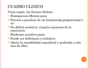 CUADRO CLINICO Varia según  las formas clínicas: Hemiparesia Motora pura Paresia o paralisis de un hemicuerpo,proporcional o no No déficit sensitivo, visual,o trastorno de la conciencia Síndrome sensitivo puro Puede ser deficitario o irritativo Afecta la sensibilidad superficial y profunda o solo una de ellas. 