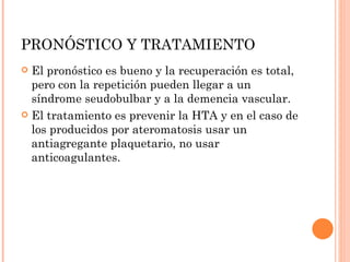 PRONÓSTICO Y TRATAMIENTO El pronóstico es bueno y la recuperación es total, pero con la repetición pueden llegar a un síndrome seudobulbar y a la demencia vascular. El tratamiento es prevenir la HTA y en el caso de los producidos por ateromatosis usar un antiagregante plaquetario, no usar anticoagulantes. 