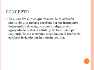 CONCEPTO Es el cuadro clínico que resulta de la oclusión súbita de una arteria cerebral por un fragmento desprendido de coágulo o por cualquier otro agregado de materia sólida, y de la muerte por isquemia de las neuronas situadas en el territorio cerebral irrigado por la arteria ocluída. 