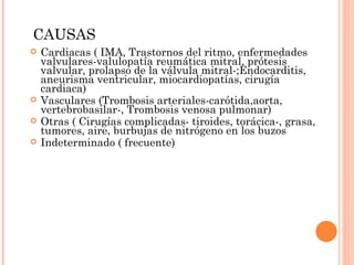 CAUSAS Cardiacas ( IMA, Trastornos del ritmo, enfermedades valvulares-valulopatía reumática mitral, prótesis valvular, prolapso de la válvula mitral-;Endocarditis, aneurisma ventricular, miocardiopatías, cirugía cardiaca) Vasculares (Trombosis arteriales-carótida,aorta, vertebrobasilar-, Trombosis venosa pulmonar) Otras ( Cirugías complicadas- tiroides, torácica-, grasa, tumores, aire, burbujas de nitrógeno en los buzos Indeterminado ( frecuente) 