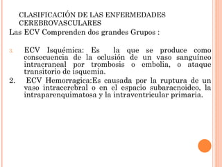 CLASIFICACIÓN DE LAS ENFERMEDADES CEREBROVASCULARES Las ECV Comprenden dos grandes Grupos : ECV Isquémica: Es  la que se produce como consecuencia de la oclusión de un vaso sanguíneo intracraneal por trombosis o embolia, o ataque transitorio de isquemia. 2.  ECV Hemorragica:Es causada por la ruptura de un vaso intracerebral o en el espacio subaracnoideo, la intraparenquimatosa y la intraventricular primaria.  