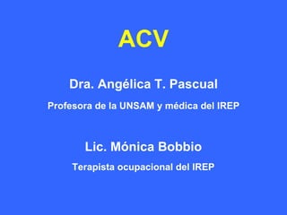 ACV
    Dra. Angélica T. Pascual
Profesora de la UNSAM y médica del IREP



       Lic. Mónica Bobbio
    Terapista ocupacional del IREP
 