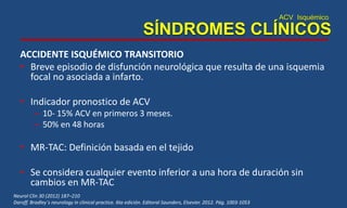 ACV Isquémico
SÍNDROMES CLÍNICOS
ACCIDENTE ISQUÉMICO TRANSITORIO
• Breve episodio de disfunción neurológica que resulta de una isquemia
focal no asociada a infarto.
• Indicador pronostico de ACV
– 10- 15% ACV en primeros 3 meses.
– 50% en 48 horas
• MR-TAC: Definición basada en el tejido
• Se considera cualquier evento inferior a una hora de duración sin
cambios en MR-TAC
Neurol Clin 30 (2012) 187–210
Daroff. Bradley´s neurology in clinical practice. 6ta edición. Editoral Saunders, Elsevier. 2012. Pág. 1003-1053
 