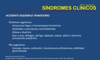 ACV Isquémico
SÍNDROMES CLÍNICOS
ACCIDENTE ISQUÉMICO TRANSITORIO
• Síntomas sugestivos:
– Amaurosis fugax o hemianopsia homónima
– Debilidad o parestesias contralaterales
– Afasia o disartria
– Dos o mas: disfagia, vértigo, diplopía, ataxia, afasia o disartria
(circulación posterior)
• NO sugestivos:
– Sincope, mareo, confusión, incontinencia esfinteriana, debilidad
generalizada.
Neurol Clin 30 (2012) 187–210
Daroff. Bradley´s neurology in clinical practice. 6ta edición. Editoral Saunders, Elsevier. 2012. Pág. 1003-1053
 