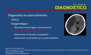 ACV Isquémico
DIAGNOSTICO
• Diagnostico es esencialmente:
– Clínico
– Imagenológico
• Descartar hemorragia y otras lesiones
• Detectar cambios hiperagudos
• Determinar el tamaño y topografía
• Determinar la perfusión pre y postrombolisis
Radiol Clin N Am 49 (2011) 1e26
Zarco L.A., González F., Coral J., Tratamiento actual del ataque cerebrovascular isquémico (ACV) agudo, Univ. Méd. Bogotá (Colombia), 49 (4): 467-
498, octubre-diciembre de 2008
Emerg Med Clin N Am 20 (2002) 609–630
 