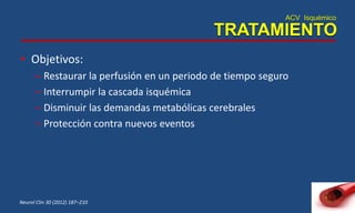 ACV Isquémico
TRATAMIENTO
• Objetivos:
– Restaurar la perfusión en un periodo de tiempo seguro
– Interrumpir la cascada isquémica
– Disminuir las demandas metabólicas cerebrales
– Protección contra nuevos eventos
Neurol Clin 30 (2012) 187–210
 