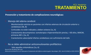 ACV Isquémico
TRATAMIENTO
Prevención y tratamiento de complicaciones neurológicas:
• Manejo del edema cerebral:
– Monitorización estricta en pacientes con infartos extensos de circulación anterior o
cerebelosos (3b, B)
– Corticoides no están indicados y deben evitarse (1a, A)
– Craniectomía descompresiva: osmoterapia e hiperventilación previas, < 60 años, IMACM,
primeras 48 h. (1a, A)
– Craniectomía suboccipital infartos cerebelosos con sufrimiento del tallo
• No se debe administrar anticonvulsivantes profiláctico:
– Solo aquellos sintomáticos (1a, A)
Neurol Clin 30 (2012) 187–210
Alonso de Lecinana M, et al. Guía para el tratamiento del infarto cerebral agudo. Neurología. 2011. doi:10.1016/j.nrl.2011.09.012
 