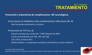 ACV Isquémico
TRATAMIENTO
Prevención y tratamiento de complicaciones NO neurológicas:
• Inicio precoz el antibiótico ante complicaciones infecciosas (2b, B)
– Mas frecuentes pulmonares y urniarias
• Prevención de TVP (1a, A)
– Heparina de bajo peso molecular o HNF (después de 48 h)
– Si esta contraindicada usar ASA 160 -325 mgs
(ITS, CAST) primeras 48 h
– Medias elásticas o compresión neumática intermitente no tiene evidencia
Circulation 2007;115:e478-e534
Alonso de Lecinana M, et al. Guía para el tratamiento del infarto cerebral agudo. Neurología. 2011. doi:10.1016/j.nrl.2011.09.012
 