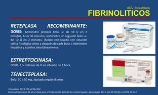 ACV Isquémico
FIBRINOLITICOS
Circulation 2013;115:e478-e534
Alonso de Lecinana M, et al. Guía para el tratamiento del infarto cerebral agudo. Neurología. 2011. doi:10.1016/j.nrl.2011.09.012
RETEPLASA RECOMBINANTE:
DOSIS: Administre primero bolo i.v. de 10 U en 2
minutos, A los 30 minutos, administre un segundo bolo i.v.
de 10 U en 2 minutos. (Aclare con lavado con solución
salina fisiológica antes y después de cada bolo.). Administre
heparina y aspirina simultáneamente.
ESTREPTOCINASA:
DOSIS: 1,5 millones de U en infusión de 1 hora.
TENECTEPLASA:
Bolo: 30 a 50 mg, ajustado según el peso.
 