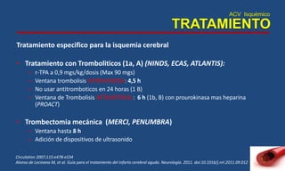 ACV Isquémico
TRATAMIENTO
Tratamiento especifico para la isquemia cerebral
• Tratamiento con Tromboliticos (1a, A) (NINDS, ECAS, ATLANTIS):
– r-TPA a 0,9 mgs/kg/dosis (Max 90 mgs)
– Ventana trombolisis INTRAVENOSA: 4,5 h
– No usar antitromboticos en 24 horas (1 B)
– Ventana de Trombolisis INTRARTERIAL: 6 h (1b, B) con prourokinasa mas heparina
(PROACT)
• Trombectomia mecánica (MERCI, PENUMBRA)
– Ventana hasta 8 h
– Adición de dispositivos de ultrasonido
Circulation 2007;115:e478-e534
Alonso de Lecinana M, et al. Guía para el tratamiento del infarto cerebral agudo. Neurología. 2011. doi:10.1016/j.nrl.2011.09.012
 