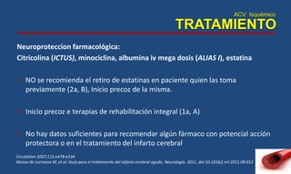 ACV Isquémico
TRATAMIENTO
Neuroproteccion farmacológica:
Citricolina (ICTUS), minociclina, albumina iv mega dosis (ALIAS I), estatina
• NO se recomienda el retiro de estatinas en paciente quien las toma
previamente (2a, B), Inicio precoz de la misma.
• Inicio precoz e terapias de rehabilitación integral (1a, A)
• No hay datos suficientes para recomendar algún fármaco con potencial acción
protectora o en el tratamiento del infarto cerebral
Circulation 2007;115:e478-e534
Alonso de Lecinana M, et al. Guía para el tratamiento del infarto cerebral agudo. Neurología. 2011. doi:10.1016/j.nrl.2011.09.012
 