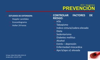 ACV Isquémico
PREVENCIÓN
• ESTUDIOS DE EXTENSION:
– Doppler carotídeo
– Ecocardiograma
– Holter 24 horas
N Engl J Med 2012;366:1914-22
Stroke 2011, 42:227-276
• CONTROLAR FACTORES DE
RIESGO:
– HTA
– Tabaqismo
– Indice cintura/cadera elevado
– Dieta
– Sedentarismo
– Diabetes mellitus
– Alcohol
– Estrés – depresión
– Enfermedad miocardica
– Apo b/apo a1 elevada
 