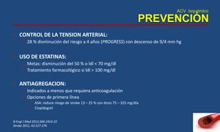 ACV Isquémico
PREVENCIÓN
• CONTROL DE LA TENSION ARTERIAL:
– 28 % disminución del riesgo a 4 años (PROGRESS) con descenso de 9/4 mm hg
• USO DE ESTATINAS:
– Metas: disminución del 50 % o ldl < 70 mg/dl
– Tratamiento farmacológico si ldl > 100 mg/dl
• ANTIAGREGACION:
– Indicados a menos que requiera anticoagulación
– Opciones de primera línea
• ASA: reduce riesgo de stroke 13 – 25 % con dosis 75 – 325 mg/día
• Clopidogrel
N Engl J Med 2012;366:1914-22
Stroke 2011, 42:227-276
 