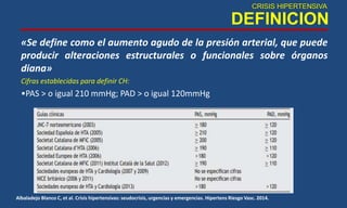 CRISIS HIPERTENSIVA
DEFINICION
«Se define como el aumento agudo de la presión arterial, que puede
producir alteraciones estructurales o funcionales sobre órganos
diana»
Cifras establecidas para definir CH:
•PAS > o igual 210 mmHg; PAD > o igual 120mmHg
Albaladejo Blanco C, et al. Crisis hipertensivas: seudocrisis, urgencias y emergencias. Hipertens Riesgo Vasc. 2014.
 