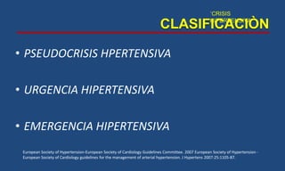 • PSEUDOCRISIS HPERTENSIVA
• URGENCIA HIPERTENSIVA
• EMERGENCIA HIPERTENSIVA
CLASIFICACIÒN
`CRISIS
HIPERTENSIVA
European Society of Hypertension-European Society of Cardiology Guidelines Committee. 2007 European Society of Hypertension -
European Society of Cardiology guidelines for the management of arterial hypertension. J Hypertens 2007:25:1105-87.
 