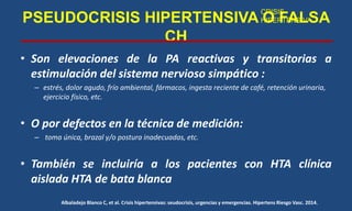 PSEUDOCRISIS HIPERTENSIVA O FALSA
CH
• Son elevaciones de la PA reactivas y transitorias a
estimulación del sistema nervioso simpático :
– estrés, dolor agudo, frío ambiental, fármacos, ingesta reciente de café, retención urinaria,
ejercicio físico, etc.
• O por defectos en la técnica de medición:
– toma única, brazal y/o postura inadecuadas, etc.
• También se incluiría a los pacientes con HTA clínica
aislada HTA de bata blanca
Albaladejo Blanco C, et al. Crisis hipertensivas: seudocrisis, urgencias y emergencias. Hipertens Riesgo Vasc. 2014.
CRISIS
HIPERTENSIVA
 