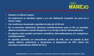MANEJO
• Siempre se indicará reposo.
• De preferencia en decúbito supino y en una habitación tranquila con poca luz y
menos ruidos
• Con mediciones tensionales repetidas al cabo de 10-30 min
• No es necesario administrar fármacos antihipertensivos pues la PA, en principio,
debería normalizarse cuando desaparece o se corrige el factor desencadenante
• En algunos casos pueden precisarse ansiolíticos (benzodiacepinas) y/o analgésicos-
antiinflamatorios
• En aquellos pacientes sin antecedentes previos de HTA, una vez pasada la fase
aguda, debería confirmarse o descartarse el diagnóstico de HTA: clínico (en
consulta) o ambulatorio (MAPA de 24 h).
CRISIS
HIPERTENSIVA
Albaladejo Blanco C, et al. Crisis hipertensivas: seudocrisis, urgencias y emergencias. Hipertens Riesgo Vasc. 2014.
 