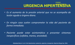 URGENCIA HIPERTENSIVA
• Es el aumento de la presión arterial que no se acompaña de
lesión aguda a órgano diana.
• En ningún caso suelen comprometer la vida del paciente de
forma inmediata.
• Paciente puede estar asintomático o presentar síntomas
inespecíficos (cefalea, mareo, ansiedad).
CRISIS
HIPERTENSIVA
Albaladejo Blanco C, et al. Crisis hipertensivas: seudocrisis, urgencias y emergencias. Hipertens Riesgo Vasc. 2014.
 