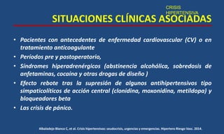 SITUACIONES CLÍNICAS ASOCIADAS
• Pacientes con antecedentes de enfermedad cardiovascular (CV) o en
tratamiento anticoagulante
• Períodos pre y postoperatorio,
• Síndromes hiperadrenérgicos (abstinencia alcohólica, sobredosis de
anfetaminas, cocaína y otras drogas de diseño )
• Efecto rebote tras la supresión de algunos antihipertensivos tipo
simpaticolíticos de acción central (clonidina, moxonidina, metildopa) y
bloqueadores beta
• Las crisis de pánico.
CRISIS
HIPERTENSIVA
Albaladejo Blanco C, et al. Crisis hipertensivas: seudocrisis, urgencias y emergencias. Hipertens Riesgo Vasc. 2014.
 