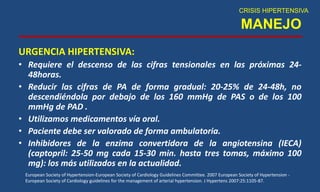 MANEJO
URGENCIA HIPERTENSIVA:
• Requiere el descenso de las cifras tensionales en las próximas 24-
48horas.
• Reducir las cifras de PA de forma gradual: 20-25% de 24-48h, no
descendiéndola por debajo de los 160 mmHg de PAS o de los 100
mmHg de PAD .
• Utilizamos medicamentos vía oral.
• Paciente debe ser valorado de forma ambulatoria.
• Inhibidores de la enzima convertidora de la angiotensina (IECA)
(captopril: 25-50 mg cada 15-30 min. hasta tres tomas, máximo 100
mg): los más utilizados en la actualidad.
CRISIS HIPERTENSIVA
European Society of Hypertension-European Society of Cardiology Guidelines Committee. 2007 European Society of Hypertension -
European Society of Cardiology guidelines for the management of arterial hypertension. J Hypertens 2007:25:1105-87.
 
