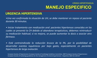 MANEJO ESPECIFICO
URGENCIA HIPERTENSIVA
CRISIS HIPERTENSIVA
•Una vez confirmada la situación de UH, se debe mantener en reposo al paciente
durante 30 minutos.
• Iniciar tratamiento con medicación oral: pacientes hipertensos conocidos en los
cuales se presentó la CH debido al abandono terapéuticos, debemos reintroducir
su medicación habitual; si no mejora, se puede aumentar la dosis o asociar otro
fármaco.
• Está contraindicada la reducción brusca de la PA, por la posibilidad de
desarrollar eventos isquémicos por bajo gasto, especialmente en pacientes
hipertensos de larga evolución.
European Society of Hypertension-European Society of Cardiology Guidelines Committee. 2007 European Society of Hypertension -
European Society of Cardiology guidelines for the management of arterial hypertension. J Hypertens 2007:25:1105-87.
 