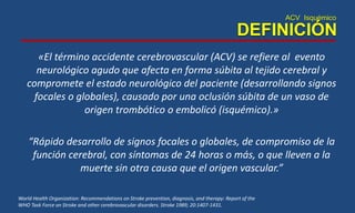 ACV Isquémico
DEFINICIÓN
World Health Organization: Recommendations on Stroke prevention, diagnosis, and therapy: Report of the
WHO Task Force on Stroke and other cerebrovascular disorders. Stroke 1989; 20:1407-1431.
«El término accidente cerebrovascular (ACV) se refiere al evento
neurológico agudo que afecta en forma súbita al tejido cerebral y
compromete el estado neurológico del paciente (desarrollando signos
focales o globales), causado por una oclusión súbita de un vaso de
origen trombótico o embolicó (isquémico).»
“Rápido desarrollo de signos focales o globales, de compromiso de la
función cerebral, con síntomas de 24 horas o más, o que lleven a la
muerte sin otra causa que el origen vascular.”
 