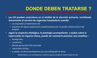 DONDE DEBEN TRATARSE ?
• Las UH pueden controlarse en el ámbito de la atención primaria, remitiendo
únicamente al servicio de urgencias hospitalario cuando:
– no respondan al tratamiento VO
– requieran de alguna exploración complementaria que no pueda realizarse fuera del
hospital
• según la sospecha etiológica, la patología acompañante o dudas sobre la
repercusión en órganos diana, puede ser necesario practicar una analítica :
– hemograma,
– creatinina,
– filtrado glomerular (FG) estimado
– electrolitos séricos,
– o realizar un electrocardiograma y/o una radiografía de tórax.
Albaladejo Blanco C, et al. Crisis hipertensivas: seudocrisis, urgencias y emergencias. Hipertens Riesgo Vasc. 2014.
 