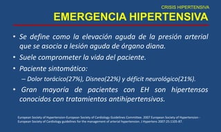 EMERGENCIA HIPERTENSIVA
• Se define como la elevación aguda de la presión arterial
que se asocia a lesión aguda de órgano diana.
• Suele comprometer la vida del paciente.
• Paciente sintomático:
– Dolor torácico(27%), Disnea(22%) y déficit neurológico(21%).
• Gran mayoría de pacientes con EH son hipertensos
conocidos con tratamientos antihipertensivos.
CRISIS HIPERTENSIVA
European Society of Hypertension-European Society of Cardiology Guidelines Committee. 2007 European Society of Hypertension -
European Society of Cardiology guidelines for the management of arterial hypertension. J Hypertens 2007:25:1105-87.
 