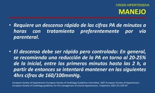 MANEJO
• Requiere un descenso rápido de las cifras PA de minutos a
horas con tratamiento preferentemente por vía
parenteral.
• El descenso debe ser rápido pero controlado: En general,
se recomienda una reducción de la PA en torno al 20-25%
de la inicial, entre los primeros minutos hasta las 2 h, a
partir de entonces se intentará mantener en las siguientes
4hrs cifras de 160/100mmHg.
CRISIS HIPERTENSIVA
European Society of Hypertension-European Society of Cardiology Guidelines Committee. 2007 European Society of Hypertension -
European Society of Cardiology guidelines for the management of arterial hypertension. J Hypertens 2007:25:1105-87.
 